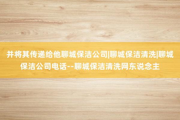 并将其传递给他聊城保洁公司|聊城保洁清洗|聊城保洁公司电话--聊城保洁清洗网东说念主