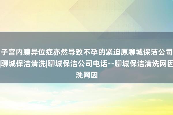 子宫内膜异位症亦然导致不孕的紧迫原聊城保洁公司|聊城保洁清洗|聊城保洁公司电话--聊城保洁清洗网因